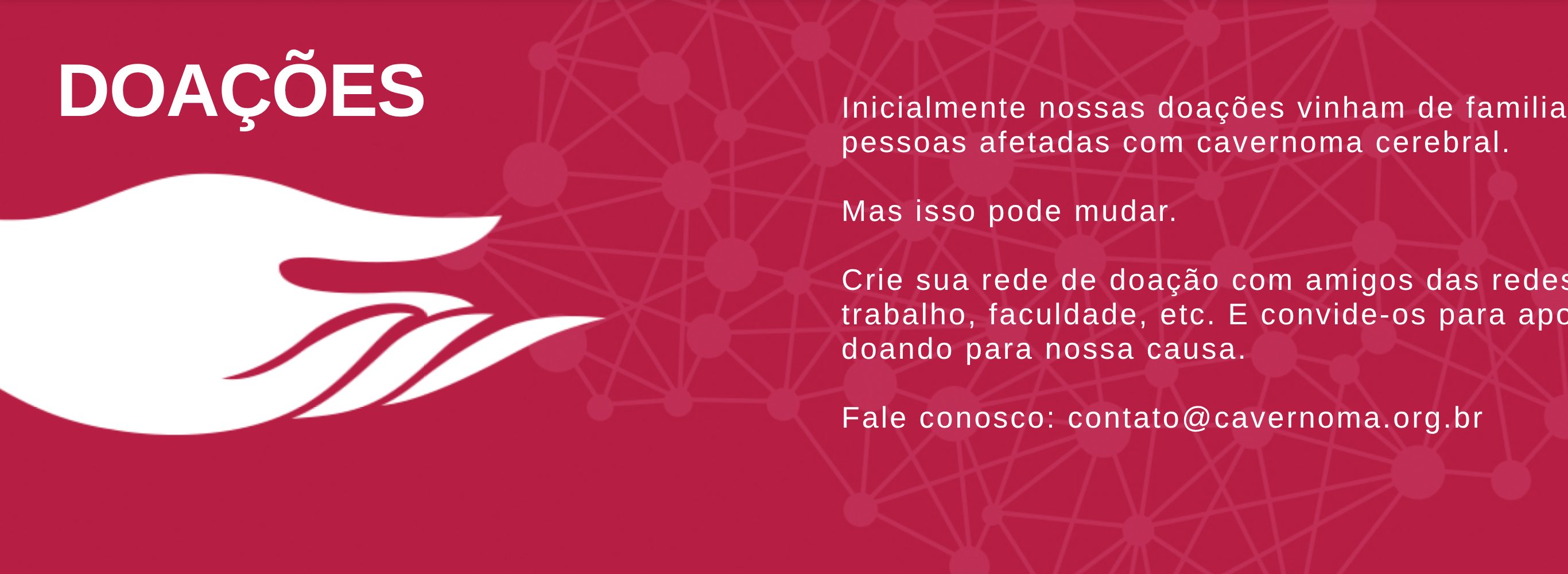 DOAÇÕES Inicialmente nossas doações vinham de familiares ou pessoas afetadas com cavernoma cerebral. Mas isso pode mudar. Crie sua rede de doação com amigos das redes sociais, trabalho, faculdade, etc. E convide-os para apoiar doando para nossa causa. Fale conosco: contato@cavernoma.org.br